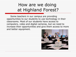 How are we doing  at Highland Forest? Some teachers in our campus are providing opportunities to our students to use technology in their classrooms. Most of our students have access to computers, video and digital cameras, but we need to increase their opportunities and give them access to more and better equipment. 