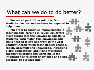 What can we do to do better? We are all part of the solution. Our students need us and we have to prepared to help them.   “ In order to continue improvements in teaching and learning in Texas, educators must assure that the knowledge and skills students learn match the knowledge and skills needed to live and work in the 21st Century. Accelerating technological change, rapidly accumulating knowledge, increasing global competition, and rising workforce capabilities around the world make the integration of relevant knowledge and skills essential to our students.” 
