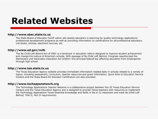 Related Websites http://www.sbec.state.tx.us The State Board of Educator Certifi cation site assists educators in planning for quality technology applications professional development programs as well as providing information on certifications for all professional educators. List books, articles, electronic sources, etc. http://www.ed.gov/nclb The  No Child Left Behind Act of 2001  is a landmark in education reform designed to improve student achievement and change the culture of America’s schools. With passage of No Child Left Behind, Congress reauthorized the  Elementary and Secondary Education Act (ESEA) —the principal federal law affecting education from kindergarten through high school http://www.tea.state.tx.us The Texas Education Agency website provides immediate information needed daily in schools related to a variety of topics, including assessment, curriculum, teacher resources and grant information. Quick links to Education Service Centers and the State Board for Educator Certification are also provided. http://www.techappsnetwork.org The Technology Applications Teacher Network is a collaborative project between the 20 Texas Education Service Centers and the Texas Education Agency and is designed to provide Texas teachers with resources to implement the Technology Applications Texas Essential Knowledge and Skills in the K-12 classroom and meet  No Child Left Behind, Title II, Part D  requirements. 