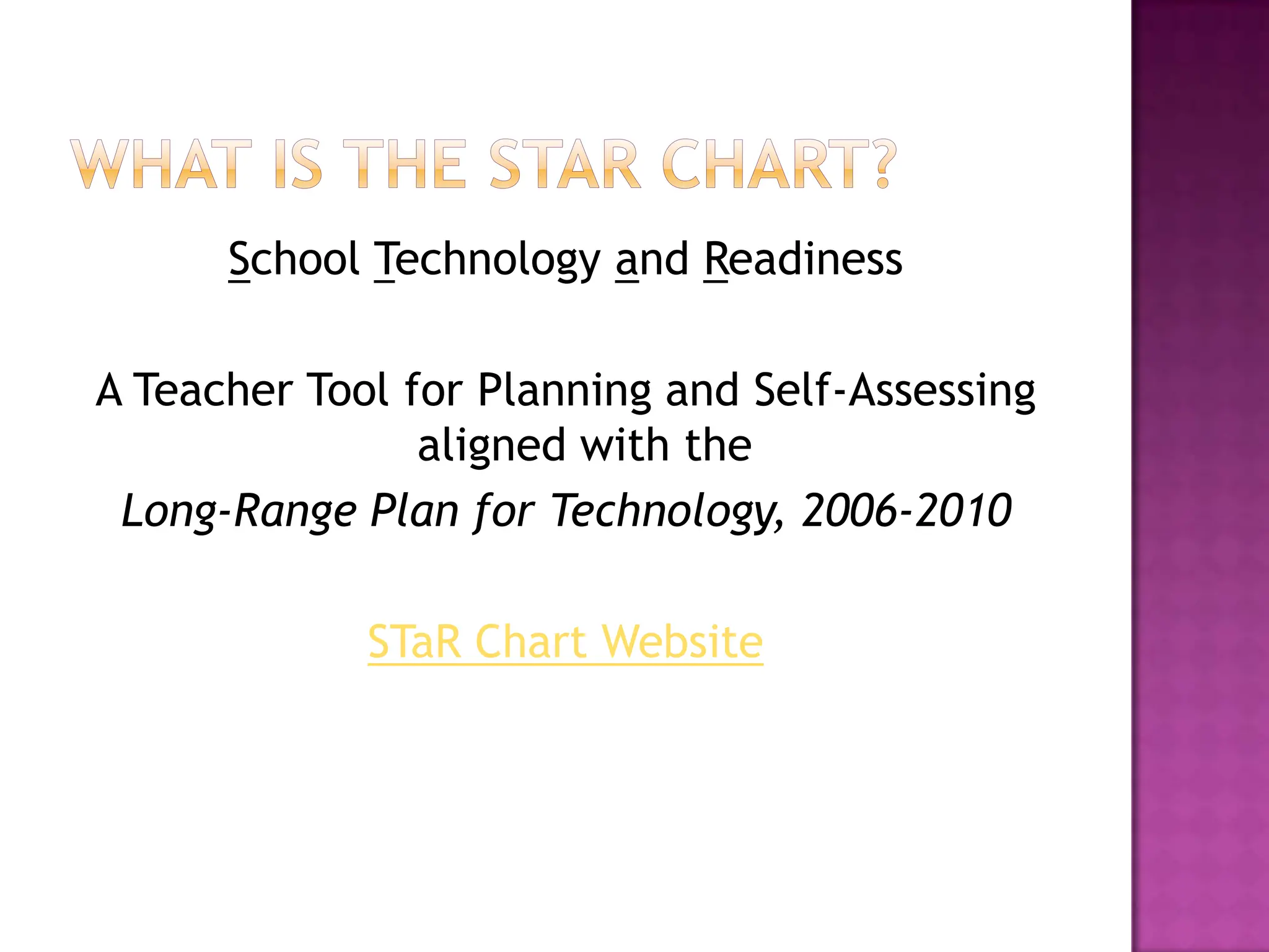What is the Star Chart?	School Technology and ReadinessA Teacher Tool for Planning and Self-Assessing aligned with the Long-Range Plan for Technology, 2006-2010STaR Chart Website