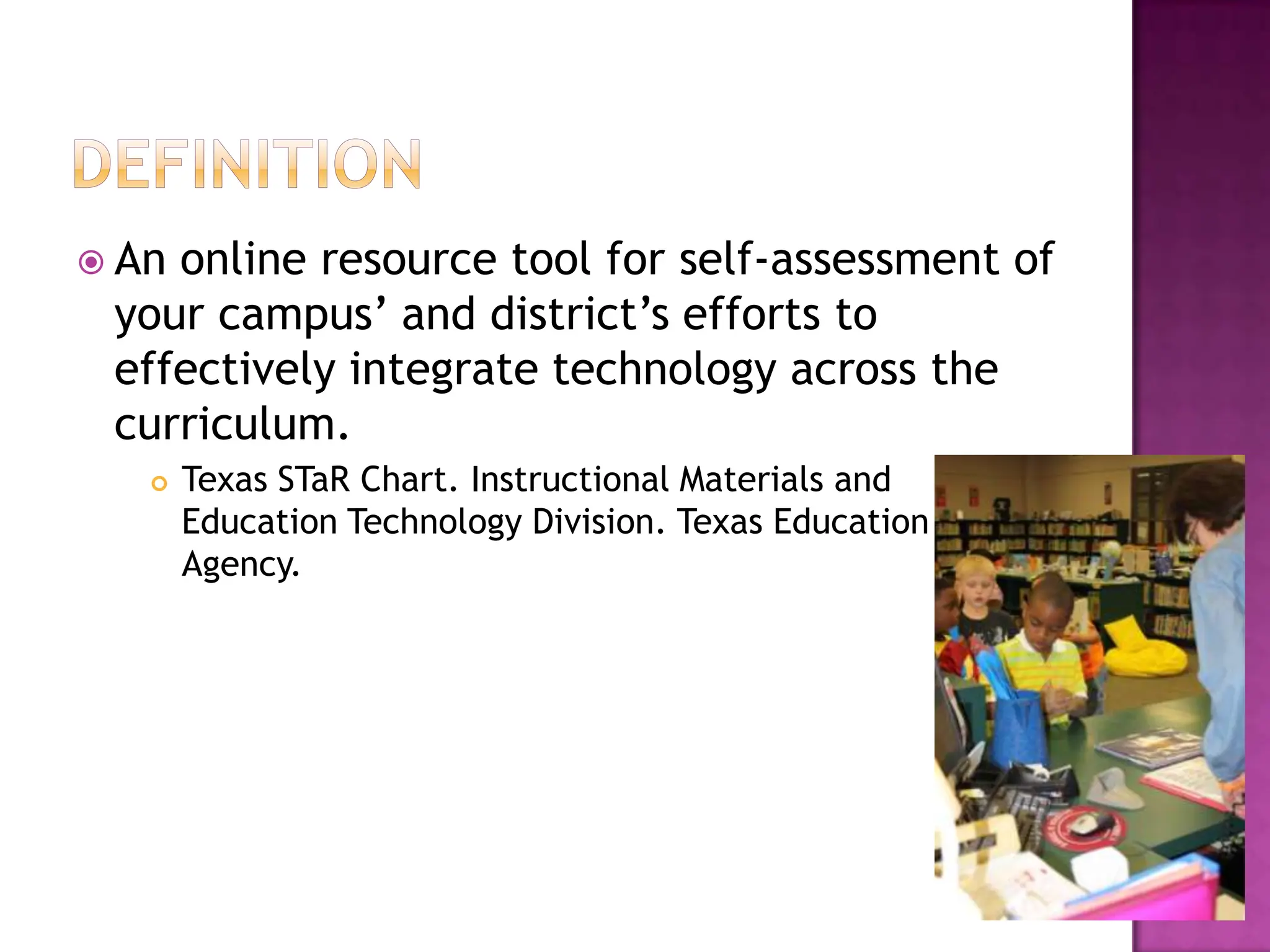 DefinitionAn online resource tool for self-assessment of your campus’ and district’s efforts to effectively integrate technology across the curriculum.Texas STaR Chart. Instructional Materials and Education Technology Division. Texas Education Agency.