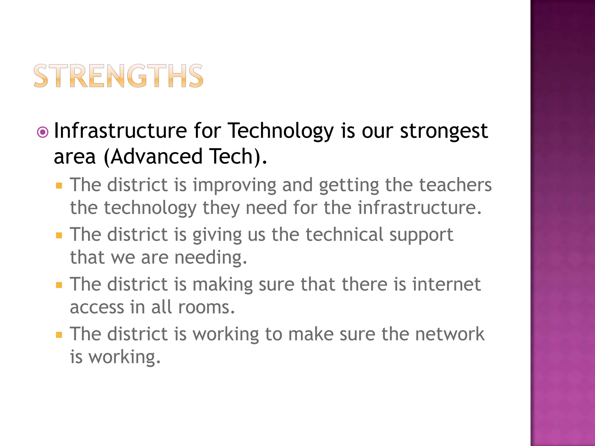 StrengthsInfrastructure for Technology is our strongest  area (Advanced Tech).The district is improving and getting the teachers the technology they need for the infrastructure.  The district is giving us the technical support that we are needing.  The district is making sure that there is internet access in all rooms.  The district is working to make sure the network is working.