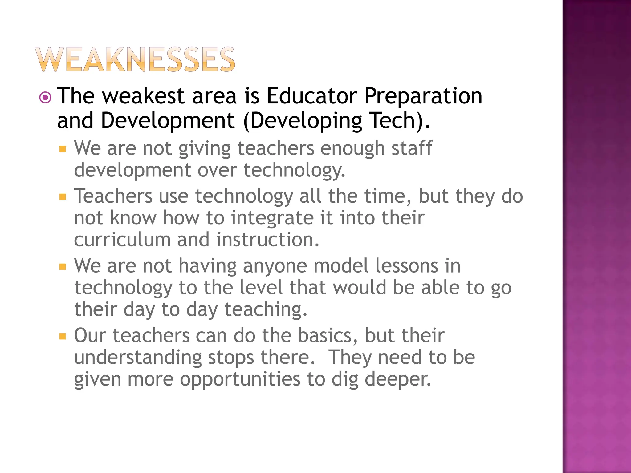 WeaknessesThe weakest area is Educator Preparation and Development(Developing Tech).We are not giving teachers enough staff development over technology.  Teachers use technology all the time, but they do not know how to integrate it into their curriculum and instruction.  We are not having anyone model lessons in technology to the level that would be able to go their day to day teaching.  Our teachers can do the basics, but their understanding stops there.  They need to be given more opportunities to dig deeper. 