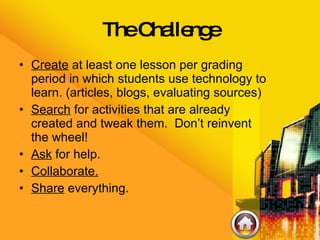 The Challenge Create  at least one lesson per grading period in which students use technology to learn. (articles, blogs, evaluating sources) Search  for activities that are already created and tweak them.  Don’t reinvent the wheel! Ask  for help. Collaborate. Share  everything. 