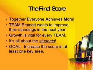 The Final Score T ogether  E veryone  A chieves  M ore! TEAM Emmott wants to improve their standings in the next year. Growth is vital for every TEAM. It’s all about the  students ! GOAL:  Increase the score in at least one key area. 