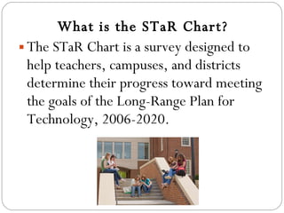 What is the STaR Chart? The STaR Chart is a survey designed to help teachers, campuses, and districts determine their progress toward meeting the goals of the Long-Range Plan for Technology, 2006-2020. 