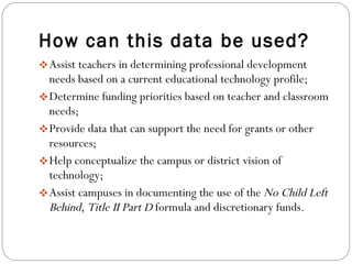 How can this data be used? Assist teachers in determining professional development needs based on a current educational technology profile; Determine funding priorities based on teacher and classroom needs; Provide data that can support the need for grants or other resources; Help conceptualize the campus or district vision of technology; Assist campuses in documenting the use of the  No Child Left Behind ,  Title II Part D  formula and discretionary funds. 