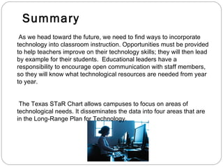 Summary As we head toward the future, we need to find ways to incorporate technology into classroom instruction. Opportunities must be provided to help teachers improve on their technology skills; they will then lead by example for their students.  Educational leaders have a responsibility to encourage open communication with staff members, so they will know what technological resources are needed from year to year.  The Texas STaR Chart allows campuses to focus on areas of technological needs. It disseminates the data into four areas that are in the Long-Range Plan for Technology.  