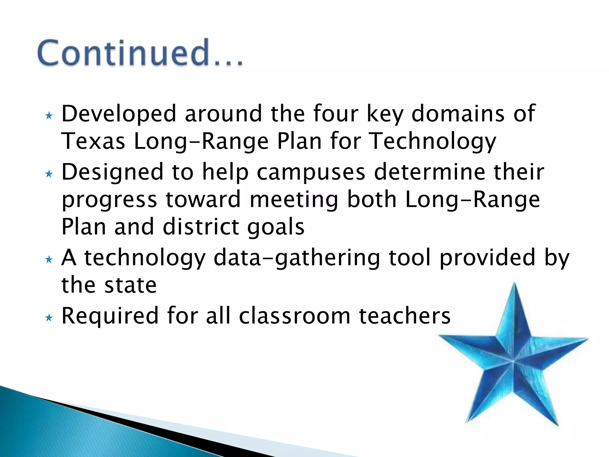Developed around the four key domains of Texas Long-Range Plan for TechnologyDesigned to help campuses determine their progress toward meeting both Long-Range Plan and district goals A technology data-gathering tool provided by the stateRequired for all classroom teachersContinued…	