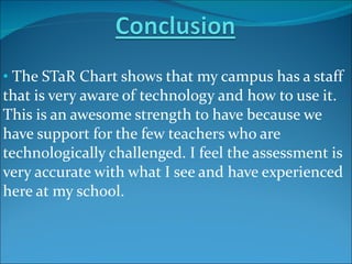 The STaR Chart shows that my campus has a staff that is very aware of technology and how to use it.  This is an awesome strength to have because we have support for the few teachers who are technologically challenged. I feel the assessment is very accurate with what I see and have experienced here at my school. 