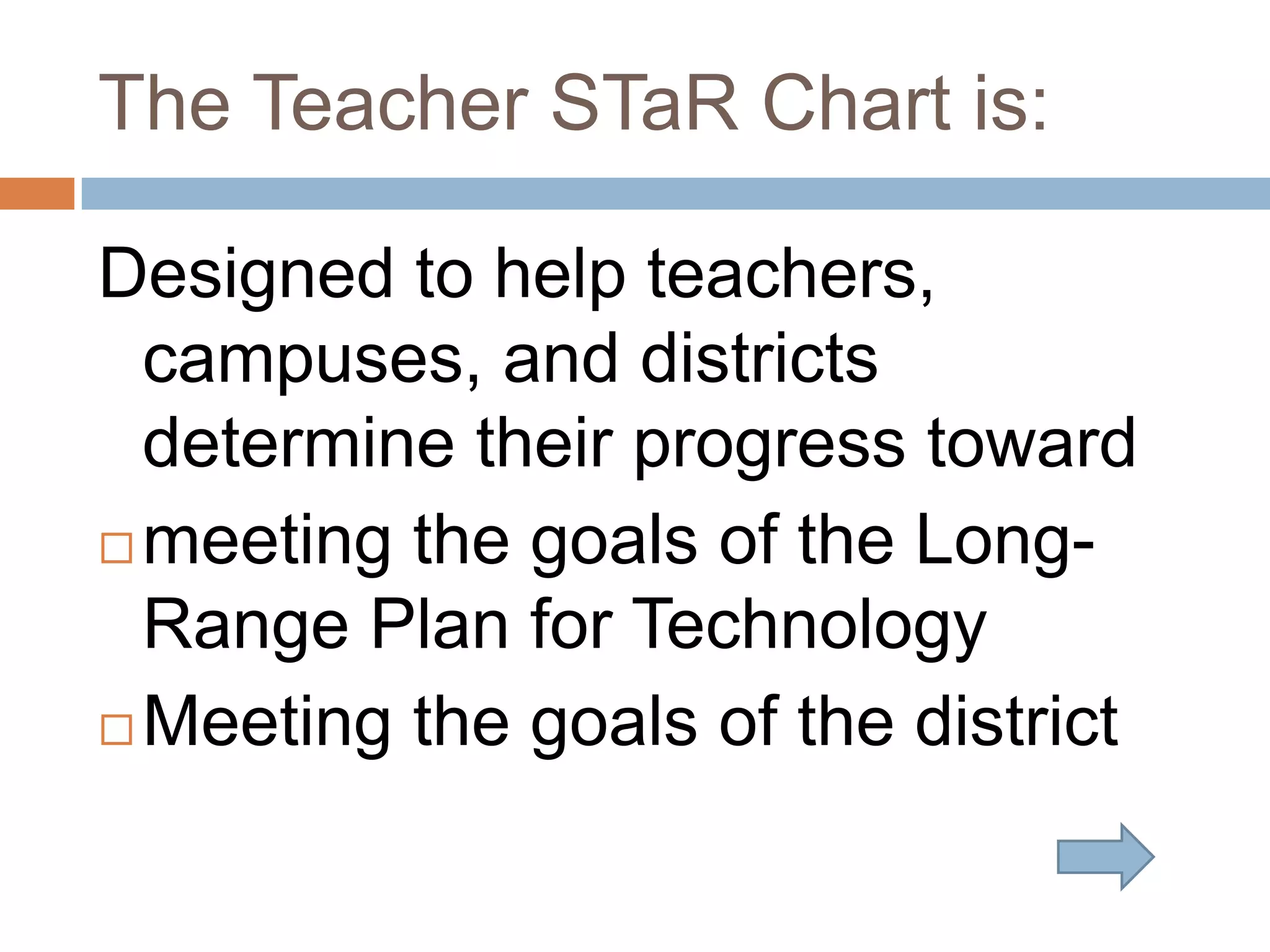 The Teacher STaR Chart is:Designed to help teachers, campuses, and districts determine their progress toward meeting the goals of the Long-Range Plan for TechnologyMeeting the goals of the district