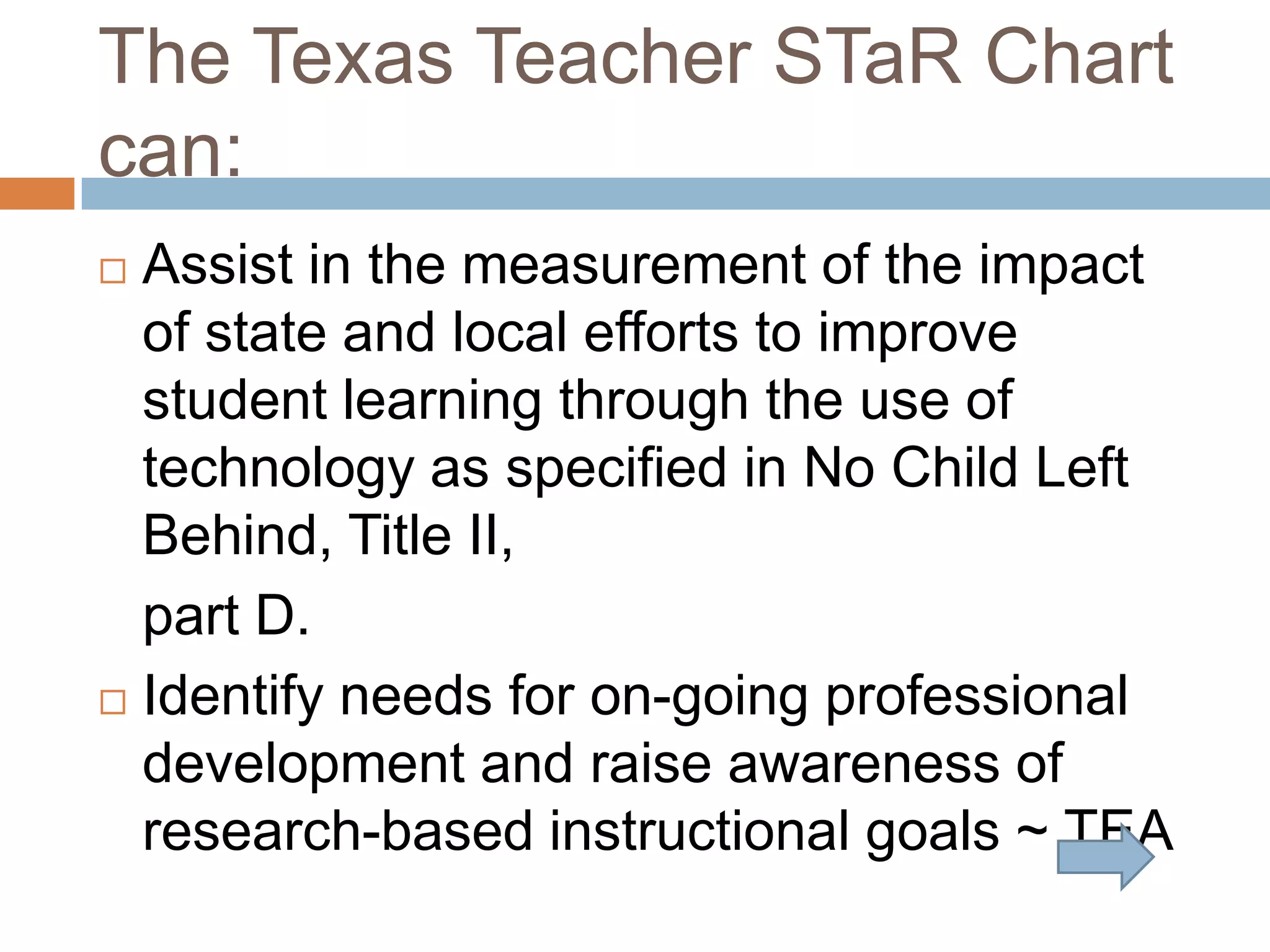The Texas Teacher STaR Chart can:Assist in the measurement of the impact of state and local efforts to improve student learning through the use of technology as specified in No Child Left Behind, Title II, 	part D. Identify needs for on-going professional development and raise awareness of research-based instructional goals ~ TEA