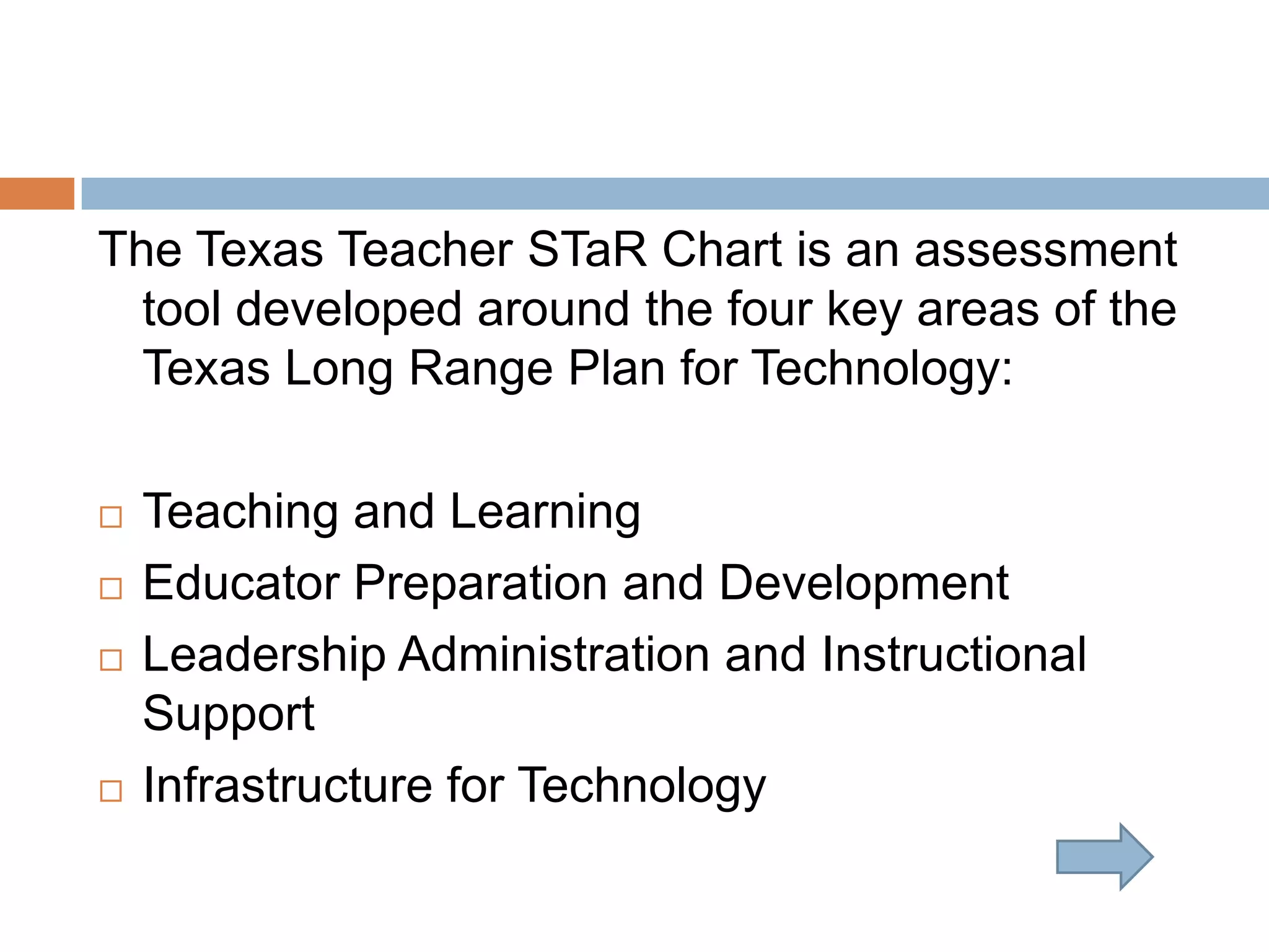 The Texas Teacher STaR Chart is an assessment tool developed around the four key areas of the Texas Long Range Plan for Technology:Teaching and LearningEducator Preparation and DevelopmentLeadership Administration and Instructional SupportInfrastructure for Technology