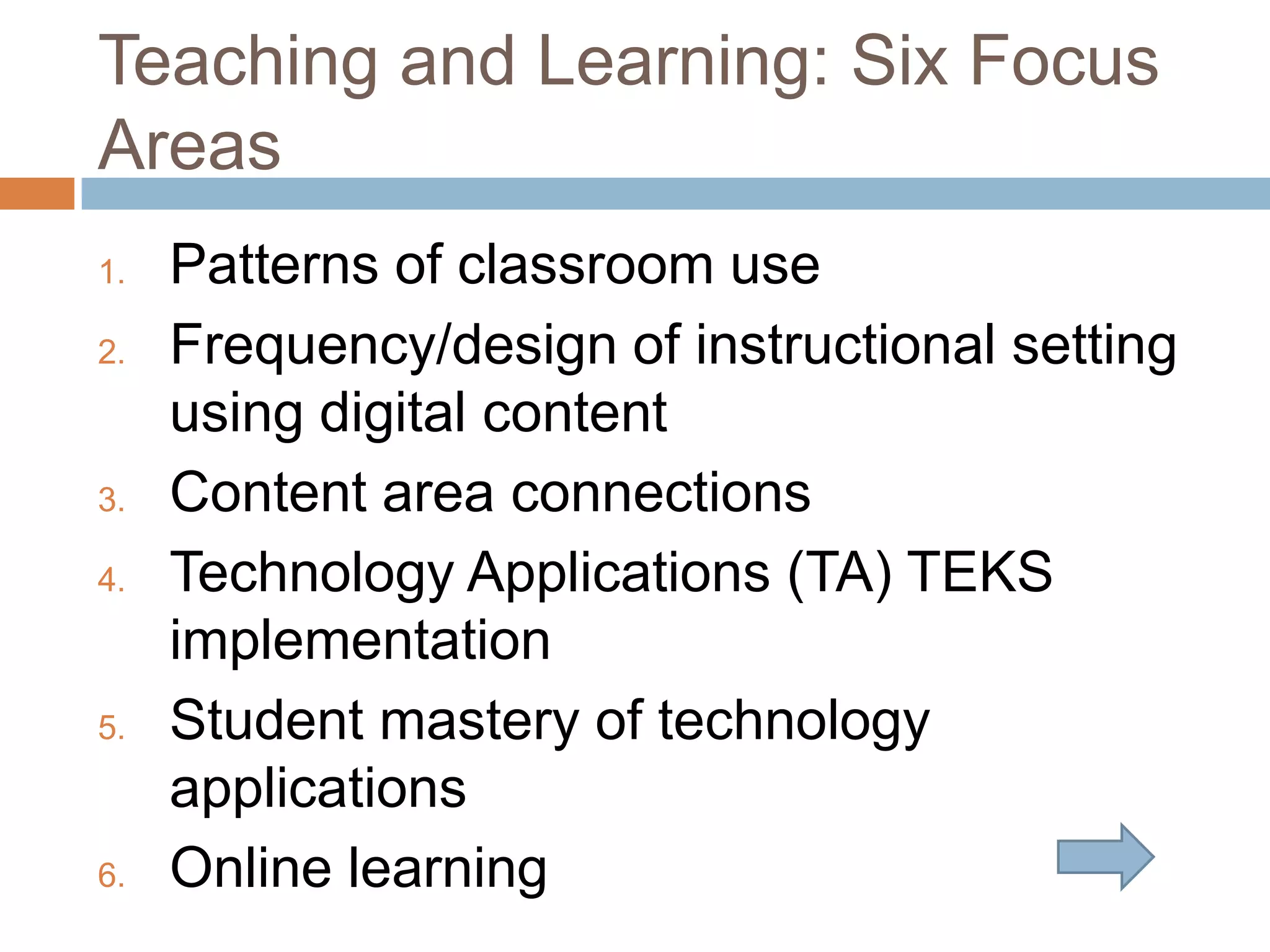 Teaching and Learning: Six Focus AreasPatterns of classroom useFrequency/design of instructional setting using digital contentContent area connectionsTechnology Applications (TA) TEKS implementationStudent mastery of technology applicationsOnline learning