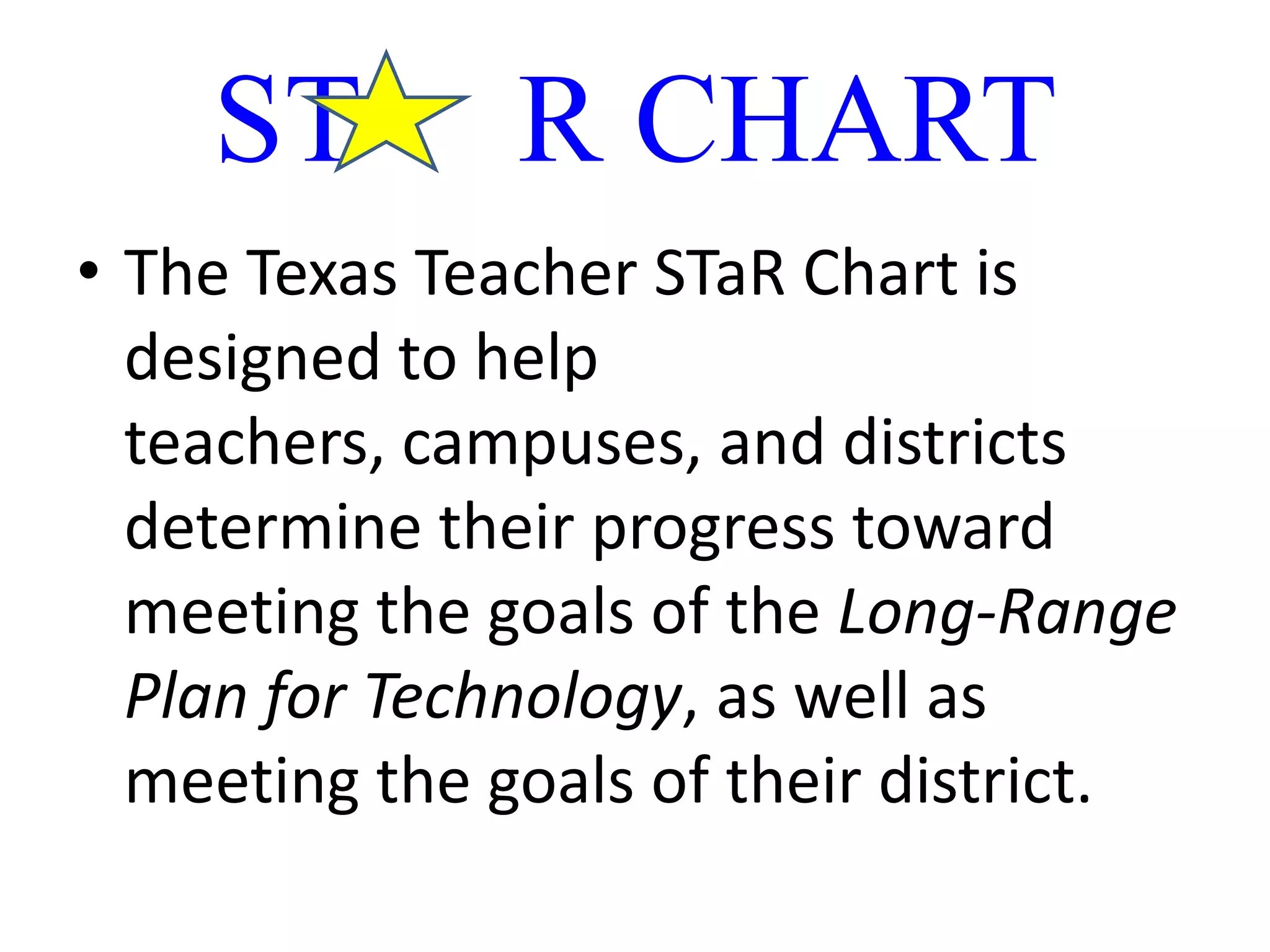 ST     R CHARTThe Texas Teacher STaR Chart is designed to help teachers, campuses, and districts determine their progress toward meeting the goals of the Long-Range Plan for Technology, as well as meeting the goals of their district. 