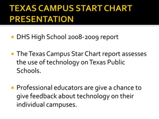 TEXAS CAMPUS START CHART PRESENTATION DHS High School 2008-2009 report The Texas Campus Star Chart report assesses the use of technology on Texas Public Schools. Professional educators are give a chance to give feedback about technology on their individual campuses.   