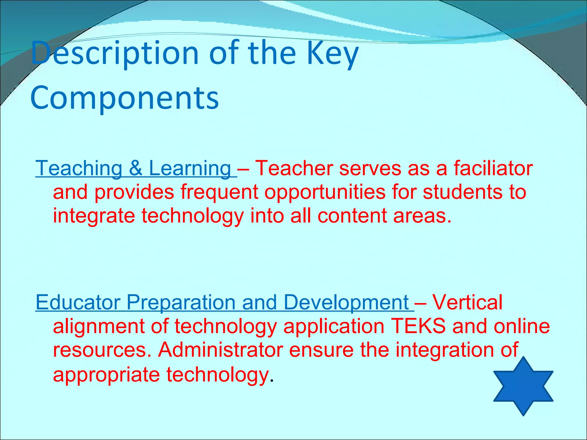 Description of the Key Components Teaching & Learning  – Teacher serves as a faciliator and provides frequent opportunities for students to integrate technology into all content areas. Educator Preparation and Development  – Vertical alignment of technology application TEKS and online resources. Administrator ensure the integration of appropriate technology . 