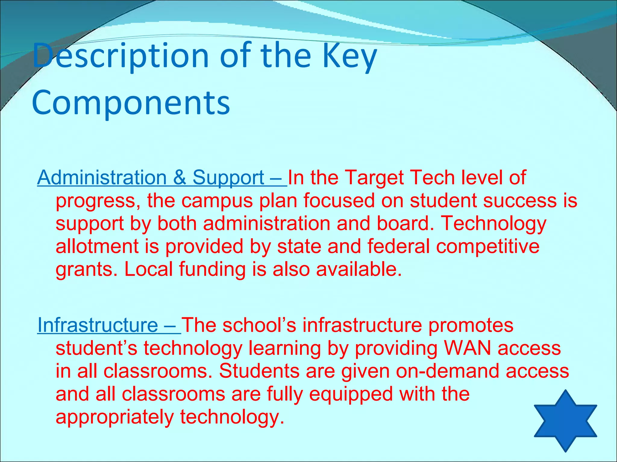 Description of the Key Components Administration & Support –  In the Target Tech level of progress, the campus plan focused on student success is support by both administration and board. Technology allotment is provided by state and federal competitive grants. Local funding is also available. Infrastructure –  The school’s infrastructure promotes student’s technology learning by providing WAN access in all classrooms. Students are given on-demand access and all classrooms are fully equipped with the appropriately technology. 