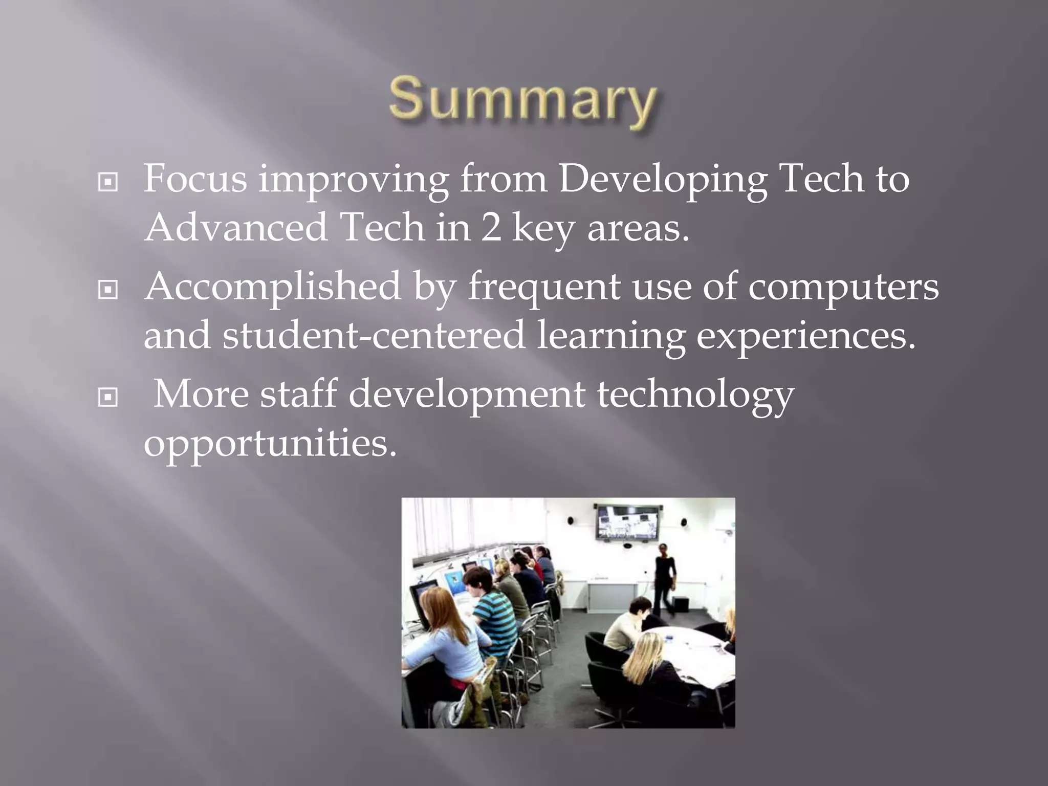 SummaryFocus improving from Developing Tech to Advanced Tech in 2 key areas.Accomplished by frequent use of computers and student-centered learning experiences. More staff development technology opportunities.