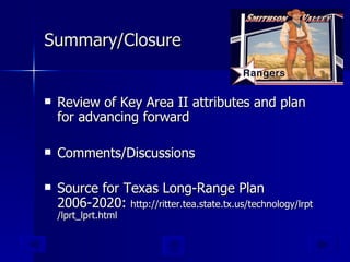 Summary/Closure Review of Key Area II attributes and plan for advancing forward  Comments/Discussions Source for Texas Long-Range Plan 2006-2020:  http:// ritter.tea.state.tx.us/technology/lrpt /lprt_lprt.html 