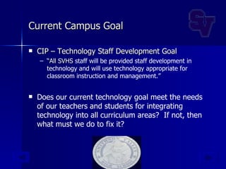 Current Campus Goal CIP – Technology Staff Development Goal “ All SVHS  staff will be provided staff development in technology and will use technology appropriate for classroom instruction and management.” Does our current technology goal meet the needs of our teachers and students for integrating technology into all curriculum areas?  If not, then what must we do to fix it? 