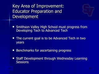 Key Area of Improvement: Educator Preparation and Development Smithson Valley High School must progress from Developing Tech to Advanced Tech The current goal is to be Advanced Tech in two years   Benchmarks for ascertaining progress Staff Development through Wednesday Learning Sessions 