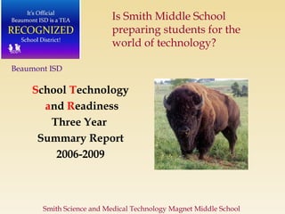 S chool  T echnology a nd   R eadiness Three Year  Summary Report 2006-2009 Beaumont ISD Smith Science and Medical Technology Magnet Middle School  Is Smith Middle School preparing students for the world of technology?  