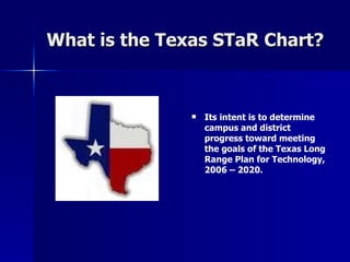 What is the Texas STaR Chart? Its intent is to determine campus and district progress toward meeting the goals of the Texas Long Range Plan for Technology,   2006 – 2020.  