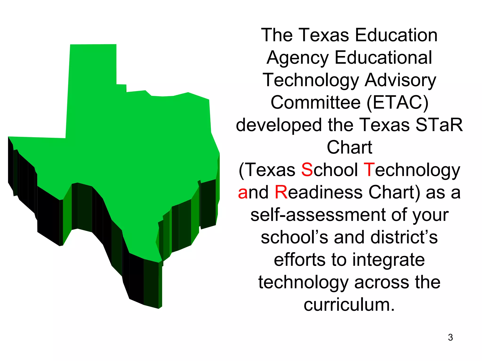 The Texas Education Agency Educational Technology Advisory Committee (ETAC) developed the Texas STaR Chart (Texas  S chool  T echnology  a nd  R eadiness Chart) as a self-assessment of your school’s and district’s efforts to integrate technology across the curriculum. 