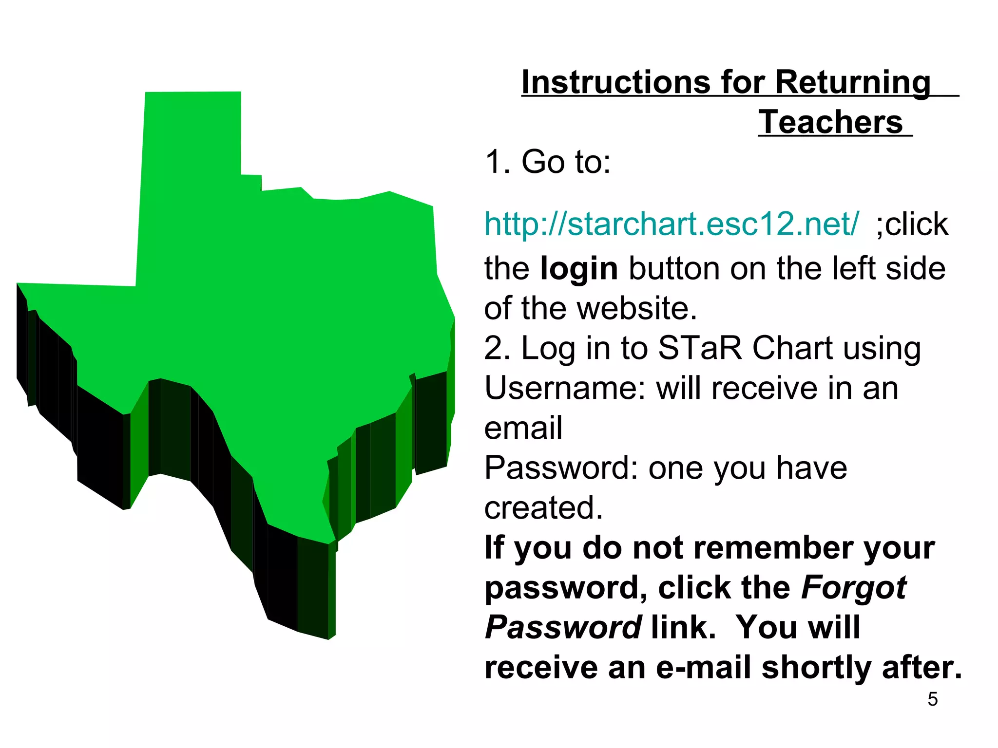 Instructions for Returning    Teachers  1. Go to:  http://starchart.esc12.net/   ;click the  login  button on the left side of the website. 2. Log in to STaR Chart using   Username: will receive in an email Password: one you have created. If you do not remember your password, click the  Forgot Password  link.  You will receive an e-mail shortly after. 