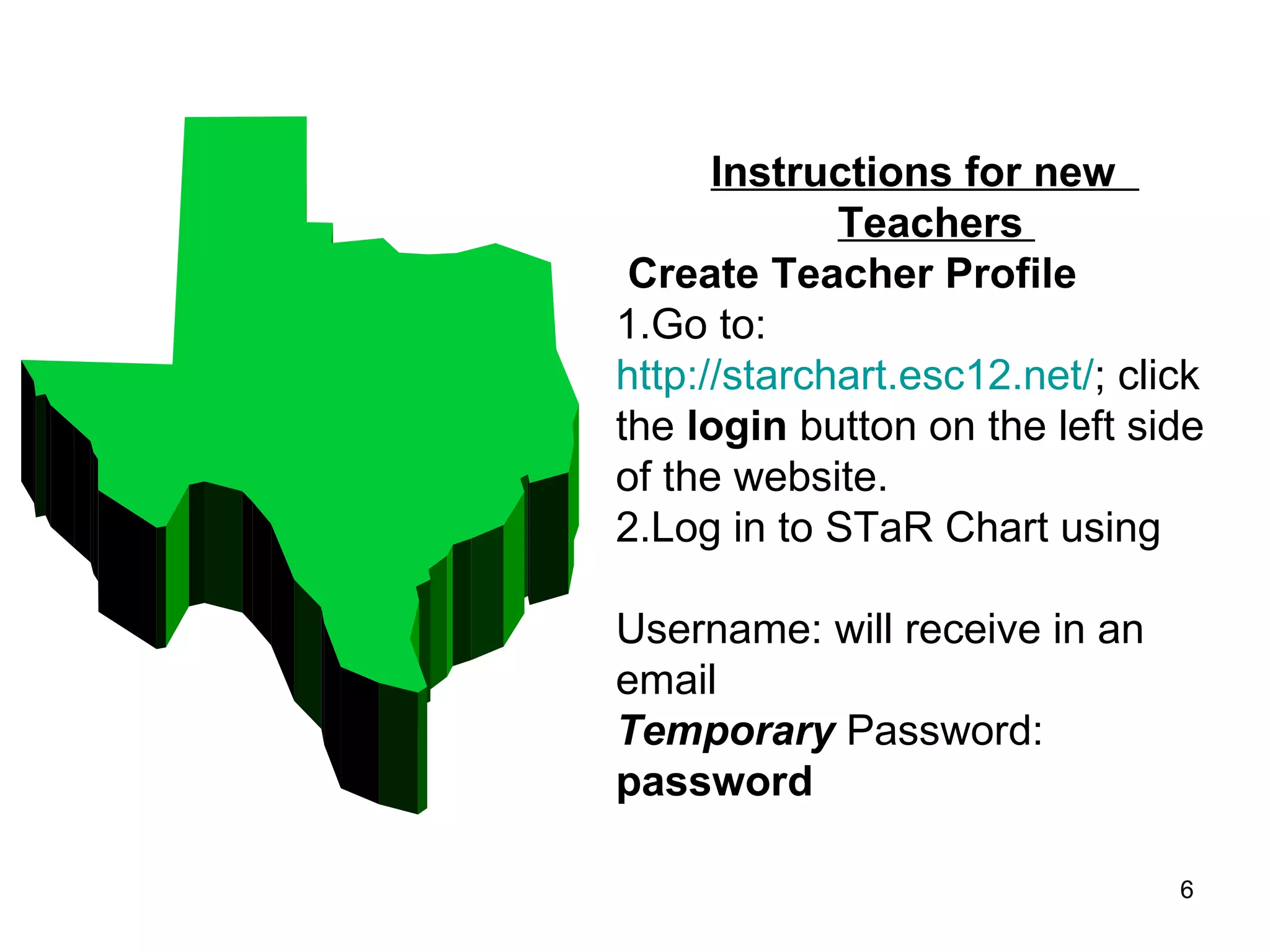 Instructions for new    Teachers    Create Teacher Profile  1.Go to:  http://starchart.esc12.net/ ; click the  login  button on the left side of the website. 2.Log in to STaR Chart using   Username: will receive in an email Temporary  Password:   password 