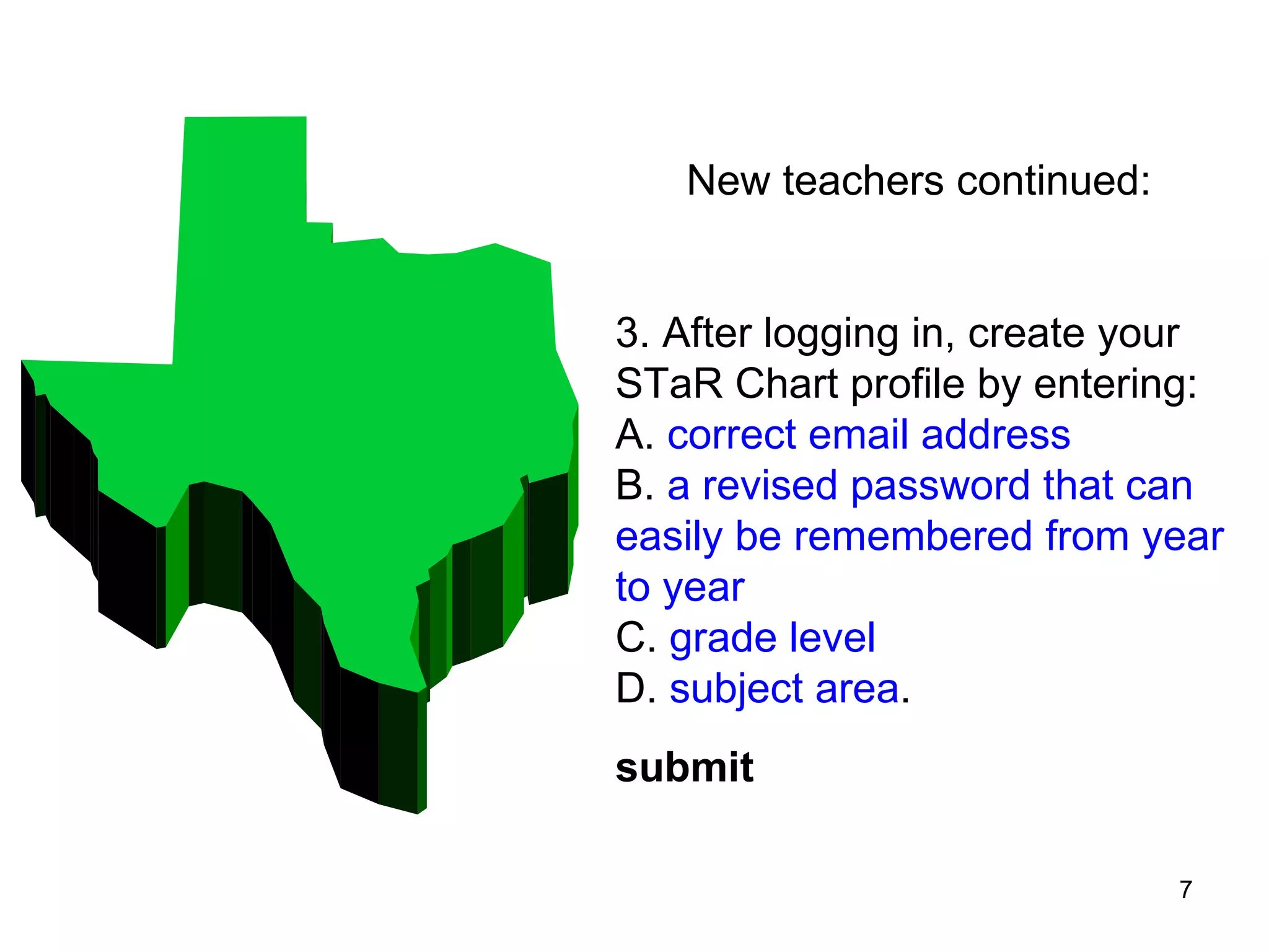 New teachers continued: 3. After logging in, create your STaR Chart profile by entering:  A.  correct email address   B.  a revised password that can easily be remembered from year to year  C.  grade level   D.  subject area .  submit   