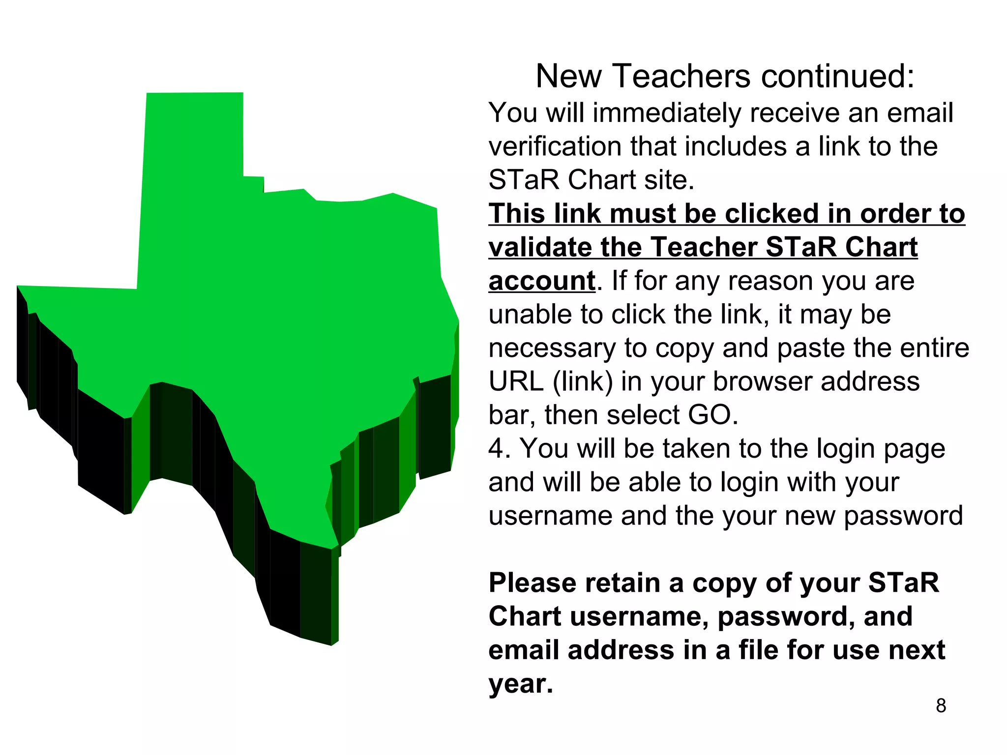 New Teachers continued: You will immediately receive an email verification that includes a link to the STaR Chart site.  This link must be clicked in order to validate the Teacher STaR Chart account . If for any reason you are unable to click the link, it may be necessary to copy and paste the entire URL (link) in your browser address bar, then select GO.  4. You will be taken to the login page and will be able to login with your username and the your new password    Please retain a copy of your STaR Chart username, password, and email address in a file for use next year. 