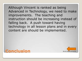 Although Vincent is ranked as being
 Advanced in Technology, we need to make
 improvements. The teaching and
 instruction should be increasing instead of
 falling back. A push toward having
 technology in all lesson plans and in every
 content are should be implemented.




Conclusion                         Go to Improvements
 