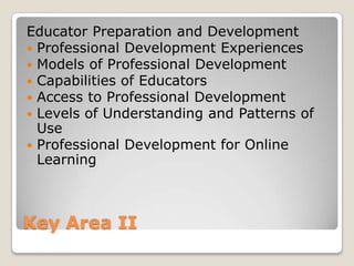Educator Preparation and Development
 Professional Development Experiences
 Models of Professional Development
 Capabilities of Educators
 Access to Professional Development
 Levels of Understanding and Patterns of
  Use
 Professional Development for Online
  Learning



Key Area II
 
