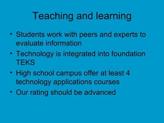 Teaching and learning Students work with peers and experts to evaluate information Technology is integrated into foundation TEKS High school campus offer at least 4 technology applications courses Our rating should be advanced 