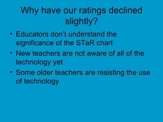 Why have our ratings declined slightly? Educators don’t understand the significance of the STaR chart New teachers are not aware of all of the technology yet Some older teachers are resisting the use of technology 