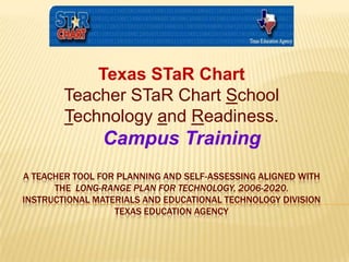 Texas STaR Chart Teacher STaR Chart School Technology and Readiness. Campus Training   A Teacher Tool for Planning and Self-Assessing aligned with the  Long-Range Plan for Technology, 2006-2020.Instructional Materials and Educational Technology DivisionTexas Education Agency 
