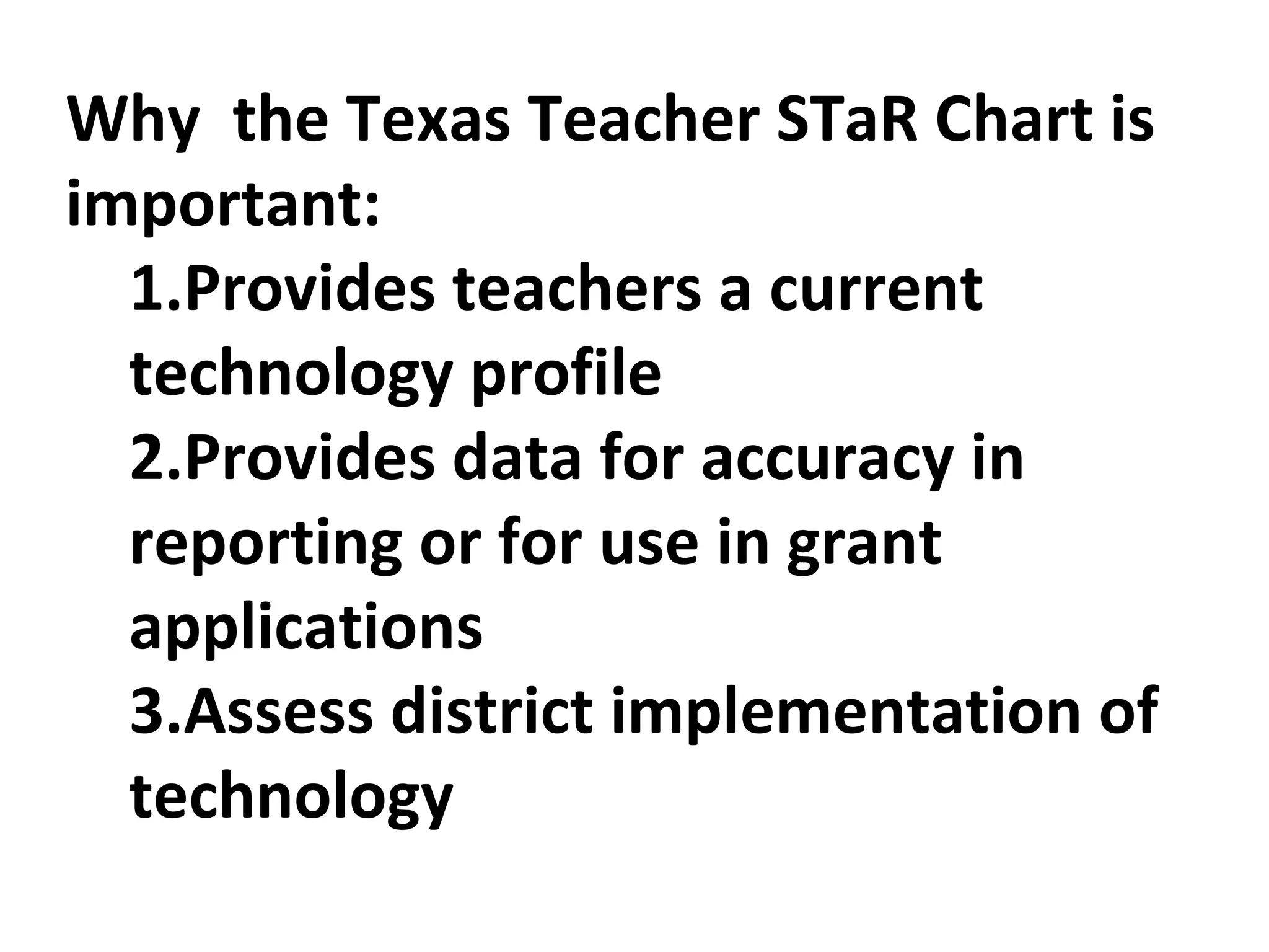 Why  the Texas Teacher STaR Chart is important:  1.Provides teachers a current technology profile 2.Provides data for accuracy in reporting or for use in grant applications 3.Assess district implementation of technology 