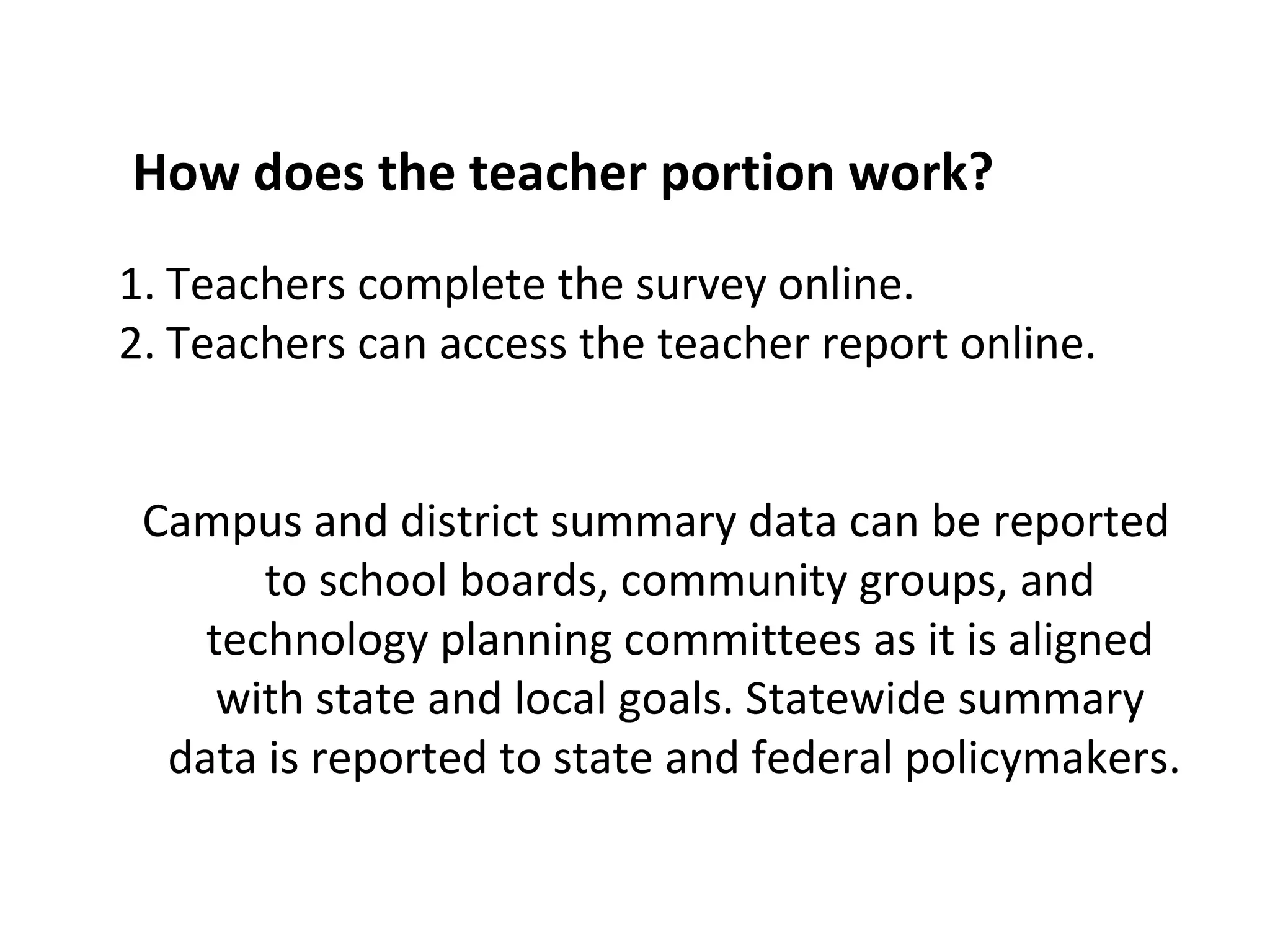Teachers complete the survey online. Teachers can access the teacher report online. Campus and district summary data can be reported to school boards, community groups, and technology planning committees as it is aligned with state and local goals. Statewide summary data is reported to state and federal policymakers.  How does the teacher portion work? 
