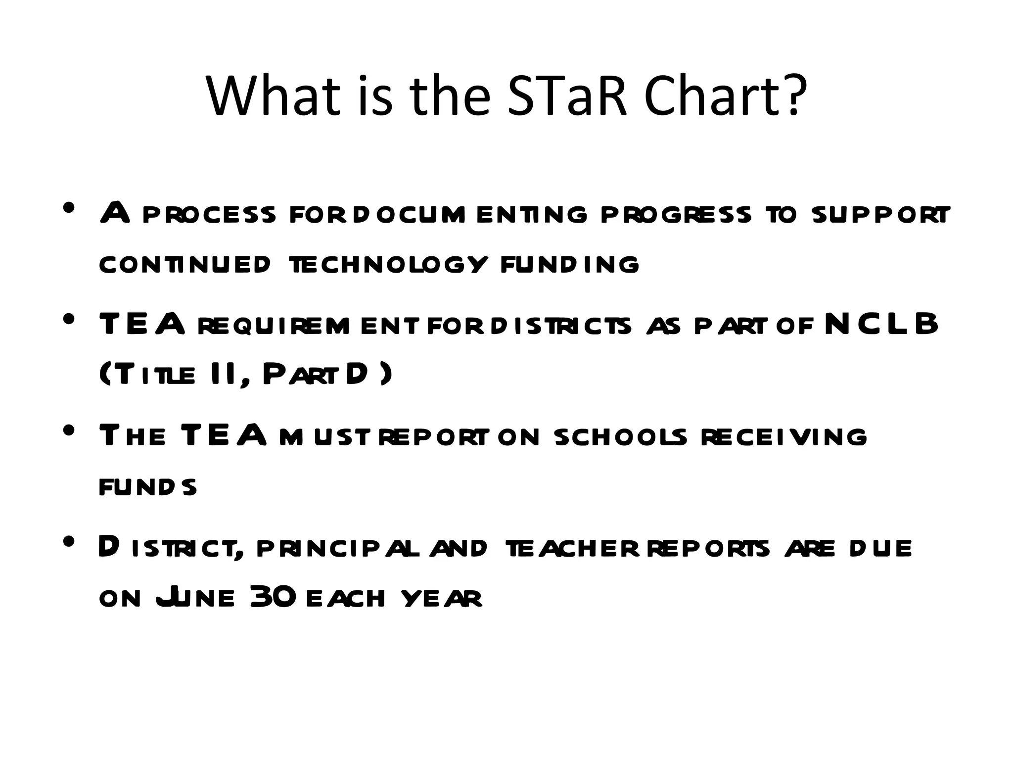 What is the STaR Chart? A process for documenting progress to support continued technology funding  TEA requirement for districts as part of NCLB (Title II, Part D) The TEA must report on schools receiving funds District, principal and teacher reports are due on June 30 each year 