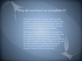 Why do we have to complete it?The Texas Education Agency aims to help teachers, campuses, and districts determine their progress toward meeting the goals of the Long-Range Plan for Technology, as well as meeting the goals of their districtThe Texas Teacher STaR Chart can assist in the measurement of the impact of state and local efforts to improve student learning through the use of technology as specified in No Child Left Behind, Title II, Part D. It also can identify needs for on-going professional development and raise awareness of research-based instructional goals. 