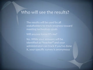 Who will see the results?The results will be used by all stakeholders to track progress toward meeting technology goalsWill anyone know it’s me?No. While your answers will be identified as “teacher” and your administrator can track if you’ve done it, your specific survey is anonymous