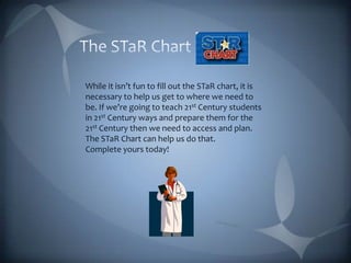The STaR Chart While it isn’t fun to fill out the STaR chart, it is necessary to help us get to where we need to be. If we’re going to teach 21st Century students in 21st Century ways and prepare them for the 21st Century then we need to access and plan. The STaR Chart can help us do that. Complete yours today!