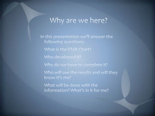 Why are we here?In this presentation we’ll answer the following questions:What is the STaR Chart?Who developed it?Why do we have to complete it?Who will see the results and will they know it’s me?What will be done with the information? What’s in it for me?