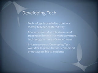 Developing TechTechnology is used often, but in a mostly teacher-centered wayEducators found at this stage need training on how to use more advanced technology in more advanced waysInfrastructure at Developing Tech would be in place, but not connected or not accessible to students