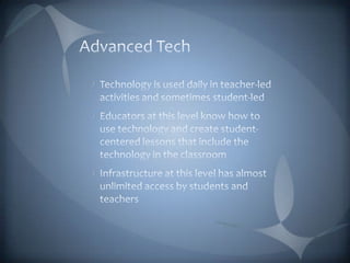 Advanced TechTechnology is used daily in teacher-led activities and sometimes student-ledEducators at this level know how to use technology and create student-centered lessons that include the technology in the classroomInfrastructure at this level has almost unlimited access by students and teachers