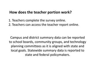 Assess district implementation of technologyHow does the teacher portion work?Teachers complete the survey online.Teachers can access the teacher report online.Campus and district summary data can be reported to school boards, community groups, and technology planning committees as it is aligned with state and local goals. Statewide summary data is reported to state and federal policymakers. 
