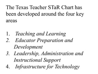 The Texas Teacher STaR Chart has been developed around the four key areas Teaching and Learning Educator Preparation and DevelopmentLeadership, Administration and Instructional SupportInfrastructure for Technology