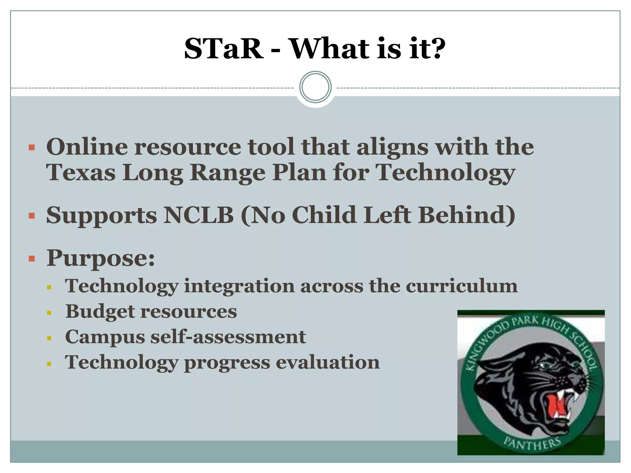 STaR - What is it?


 Online resource tool that aligns with the
 Texas Long Range Plan for Technology
 Supports NCLB (No Child Left Behind)

 Purpose:
   Technology integration across the curriculum
   Budget resources
   Campus self-assessment
   Technology progress evaluation
 